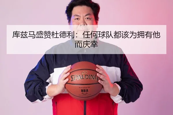 库兹马盛赞杜德利：任何球队都该为拥有他而庆幸 - LEDONGSPORTS