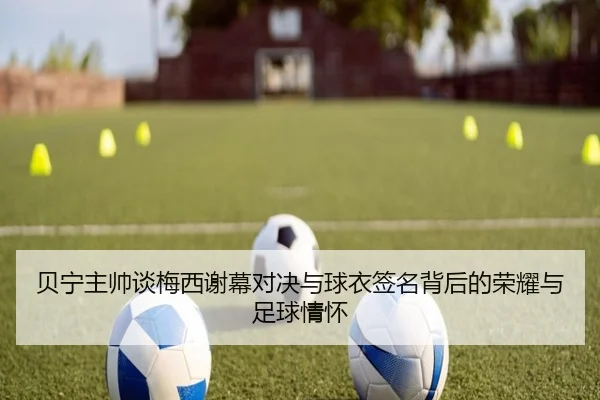 贝宁主帅谈梅西谢幕对决与球衣签名背后的荣耀与足球情怀 - LEDONGSPORTS
